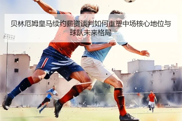 贝林厄姆皇马续约薪资谈判如何重塑中场核心地位与球队未来格局